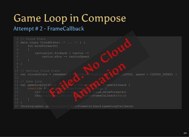 Game Loop in Compose
Attempt # 2 - FrameCallback
// Cloud State
data class CloudState( /* ... */ ) {
fun moveForward()
{
cactusList.forEach { cactus ->
cactus.xPos -= cactusSpeed
}
}
// Setting Cloud State
var cloudsState = remember { CloudState(maxClouds = MAX_CLOUDS, speed = CLOUDS_SPEED) }
// Game Loop
val gameLoopCallback = object : Choreographer.FrameCallback {
override fun doFrame(frameTimeNanos: Long) {
cloudsState.value = cloudsState.value.moveForward()
Choreographer.getInstance().postFrameCallback(this)
}
}
Choreographer.getInstance().postFrameCallback(gameLoopCallback)
1
2
3
4
5
6
7
8
9
10
11
12
13
14
15
16
17
18
19
20
Failed. No Cloud
Anim
ation
24

