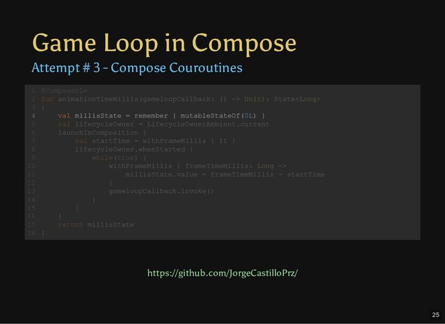 Game Loop in Compose
Attempt # 3 - Compose Couroutines
@Composable
fun animationTimeMillis(gameloopCallback: () -> Unit): State
{
val millisState = remember { mutableStateOf(0L) }
val lifecycleOwner = LifecycleOwnerAmbient.current
launchInComposition {
val startTime = withFrameMillis { it }
lifecycleOwner.whenStarted {
while(true) {
withFrameMillis { frameTimeMillis: Long ->
millisState.value = frameTimeMillis - startTime
}
gameloopCallback.invoke()
}
}
}
return millisState
}
1
2
3
4
5
6
7
8
9
10
11
12
13
14
15
16
17
18
val millisState = remember { mutableStateOf(0L) }
@Composable
1
fun animationTimeMillis(gameloopCallback: () -> Unit): State
2
{
3
4
val lifecycleOwner = LifecycleOwnerAmbient.current
5
launchInComposition {
6
val startTime = withFrameMillis { it }
7
lifecycleOwner.whenStarted {
8
while(true) {
9
withFrameMillis { frameTimeMillis: Long ->
10
millisState.value = frameTimeMillis - startTime
11
}
12
gameloopCallback.invoke()
13
}
14
}
15
}
16
return millisState
17
}
18
https://github.com/JorgeCastilloPrz/
25
