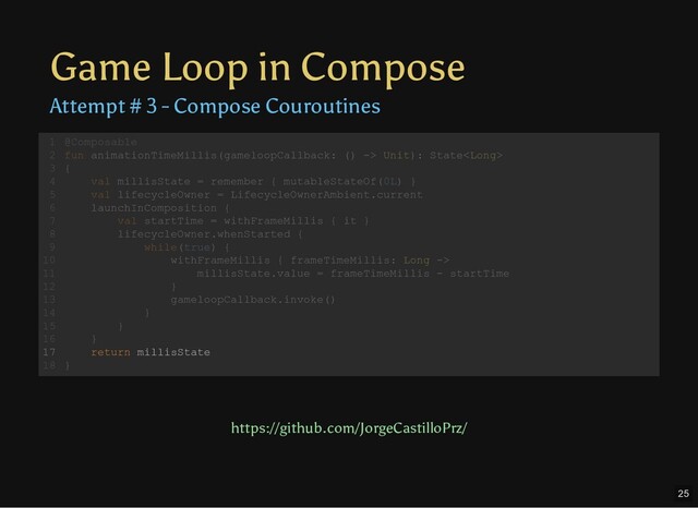 Game Loop in Compose
Attempt # 3 - Compose Couroutines
@Composable
fun animationTimeMillis(gameloopCallback: () -> Unit): State
{
val millisState = remember { mutableStateOf(0L) }
val lifecycleOwner = LifecycleOwnerAmbient.current
launchInComposition {
val startTime = withFrameMillis { it }
lifecycleOwner.whenStarted {
while(true) {
withFrameMillis { frameTimeMillis: Long ->
millisState.value = frameTimeMillis - startTime
}
gameloopCallback.invoke()
}
}
}
return millisState
}
1
2
3
4
5
6
7
8
9
10
11
12
13
14
15
16
17
18
val millisState = remember { mutableStateOf(0L) }
@Composable
1
fun animationTimeMillis(gameloopCallback: () -> Unit): State
2
{
3
4
val lifecycleOwner = LifecycleOwnerAmbient.current
5
launchInComposition {
6
val startTime = withFrameMillis { it }
7
lifecycleOwner.whenStarted {
8
while(true) {
9
withFrameMillis { frameTimeMillis: Long ->
10
millisState.value = frameTimeMillis - startTime
11
}
12
gameloopCallback.invoke()
13
}
14
}
15
}
16
return millisState
17
}
18
while(true) {
withFrameMillis { frameTimeMillis: Long ->
millisState.value = frameTimeMillis - startTime
}
gameloopCallback.invoke()
}
@Composable
1
fun animationTimeMillis(gameloopCallback: () -> Unit): State
2
{
3
val millisState = remember { mutableStateOf(0L) }
4
val lifecycleOwner = LifecycleOwnerAmbient.current
5
launchInComposition {
6
val startTime = withFrameMillis { it }
7
lifecycleOwner.whenStarted {
8
9
10
11
12
13
14
}
15
}
16
return millisState
17
}
18
return millisState
@Composable
1
fun animationTimeMillis(gameloopCallback: () -> Unit): State
2
{
3
val millisState = remember { mutableStateOf(0L) }
4
val lifecycleOwner = LifecycleOwnerAmbient.current
5
launchInComposition {
6
val startTime = withFrameMillis { it }
7
lifecycleOwner.whenStarted {
8
while(true) {
9
withFrameMillis { frameTimeMillis: Long ->
10
millisState.value = frameTimeMillis - startTime
11
}
12
gameloopCallback.invoke()
13
}
14
}
15
}
16
17
}
18
https://github.com/JorgeCastilloPrz/
25

