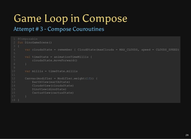 Game Loop in Compose
Attempt # 3 - Compose Couroutines
@Composable
fun DinoGameScene()
{
var cloudsState = remember { CloudState(maxClouds = MAX_CLOUDS, speed = CLOUDS_SPEED)
val timeState = animationTimeMillis {
cloudsState.moveForward()
}
var millis = timeState.millis
Canvas(modifier = Modifier.weight(1f)) {
EarthView(earthState)
CloudsView(cloudsState)
DinoView(dinoState)
CactusView(cactusState)
}
}
1
2
3
4
5
6
7
8
9
10
11
12
13
14
15
16
17
18
26
