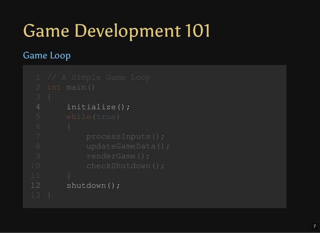 Game Development 101
Game Loop
// A Simple Game Loop
int main()
{
initialize();
while(true)
{
processInputs();
updateGameData();
renderGame();
checkShutdown();
}
shutdown();
}
1
2
3
4
5
6
7
8
9
10
11
12
13
initialize();
shutdown();
// A Simple Game Loop
1
int main()
2
{
3
4
while(true)
5
{
6
processInputs();
7
updateGameData();
8
renderGame();
9
checkShutdown();
10
}
11
12
}
13
7
