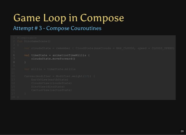 Game Loop in Compose
Attempt # 3 - Compose Couroutines
@Composable
fun DinoGameScene()
{
var cloudsState = remember { CloudState(maxClouds = MAX_CLOUDS, speed = CLOUDS_SPEED)
val timeState = animationTimeMillis {
cloudsState.moveForward()
}
var millis = timeState.millis
Canvas(modifier = Modifier.weight(1f)) {
EarthView(earthState)
CloudsView(cloudsState)
DinoView(dinoState)
CactusView(cactusState)
}
}
1
2
3
4
5
6
7
8
9
10
11
12
13
14
15
16
17
18
val timeState = animationTimeMillis {
cloudsState.moveForward()
}
@Composable
1
fun DinoGameScene()
2
{
3
var cloudsState = remember { CloudState(maxClouds = MAX_CLOUDS, speed = CLOUDS_SPEED)
4
5
6
7
8
9
var millis = timeState.millis
10
11
Canvas(modifier = Modifier.weight(1f)) {
12
EarthView(earthState)
13
CloudsView(cloudsState)
14
DinoView(dinoState)
15
CactusView(cactusState)
16
}
17
}
18
26

