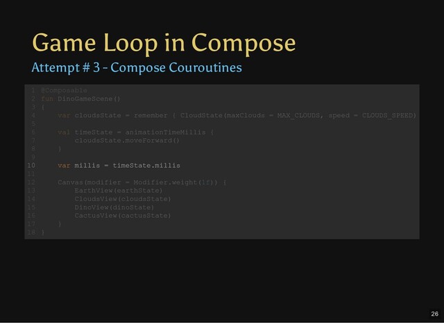 Game Loop in Compose
Attempt # 3 - Compose Couroutines
@Composable
fun DinoGameScene()
{
var cloudsState = remember { CloudState(maxClouds = MAX_CLOUDS, speed = CLOUDS_SPEED)
val timeState = animationTimeMillis {
cloudsState.moveForward()
}
var millis = timeState.millis
Canvas(modifier = Modifier.weight(1f)) {
EarthView(earthState)
CloudsView(cloudsState)
DinoView(dinoState)
CactusView(cactusState)
}
}
1
2
3
4
5
6
7
8
9
10
11
12
13
14
15
16
17
18
val timeState = animationTimeMillis {
cloudsState.moveForward()
}
@Composable
1
fun DinoGameScene()
2
{
3
var cloudsState = remember { CloudState(maxClouds = MAX_CLOUDS, speed = CLOUDS_SPEED)
4
5
6
7
8
9
var millis = timeState.millis
10
11
Canvas(modifier = Modifier.weight(1f)) {
12
EarthView(earthState)
13
CloudsView(cloudsState)
14
DinoView(dinoState)
15
CactusView(cactusState)
16
}
17
}
18
var millis = timeState.millis
@Composable
1
fun DinoGameScene()
2
{
3
var cloudsState = remember { CloudState(maxClouds = MAX_CLOUDS, speed = CLOUDS_SPEED)
4
5
val timeState = animationTimeMillis {
6
cloudsState.moveForward()
7
}
8
9
10
11
Canvas(modifier = Modifier.weight(1f)) {
12
EarthView(earthState)
13
CloudsView(cloudsState)
14
DinoView(dinoState)
15
CactusView(cactusState)
16
}
17
}
18
26

