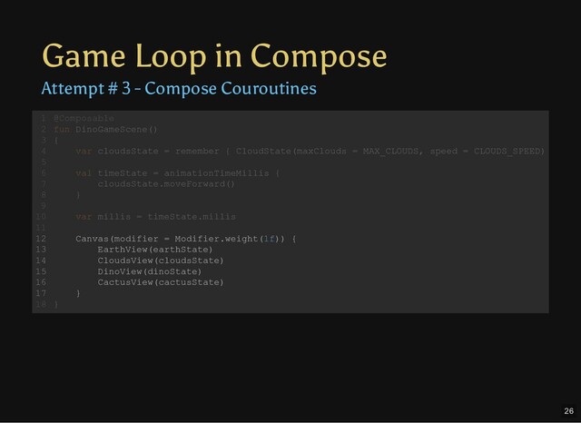 Game Loop in Compose
Attempt # 3 - Compose Couroutines
@Composable
fun DinoGameScene()
{
var cloudsState = remember { CloudState(maxClouds = MAX_CLOUDS, speed = CLOUDS_SPEED)
val timeState = animationTimeMillis {
cloudsState.moveForward()
}
var millis = timeState.millis
Canvas(modifier = Modifier.weight(1f)) {
EarthView(earthState)
CloudsView(cloudsState)
DinoView(dinoState)
CactusView(cactusState)
}
}
1
2
3
4
5
6
7
8
9
10
11
12
13
14
15
16
17
18
val timeState = animationTimeMillis {
cloudsState.moveForward()
}
@Composable
1
fun DinoGameScene()
2
{
3
var cloudsState = remember { CloudState(maxClouds = MAX_CLOUDS, speed = CLOUDS_SPEED)
4
5
6
7
8
9
var millis = timeState.millis
10
11
Canvas(modifier = Modifier.weight(1f)) {
12
EarthView(earthState)
13
CloudsView(cloudsState)
14
DinoView(dinoState)
15
CactusView(cactusState)
16
}
17
}
18
var millis = timeState.millis
@Composable
1
fun DinoGameScene()
2
{
3
var cloudsState = remember { CloudState(maxClouds = MAX_CLOUDS, speed = CLOUDS_SPEED)
4
5
val timeState = animationTimeMillis {
6
cloudsState.moveForward()
7
}
8
9
10
11
Canvas(modifier = Modifier.weight(1f)) {
12
EarthView(earthState)
13
CloudsView(cloudsState)
14
DinoView(dinoState)
15
CactusView(cactusState)
16
}
17
}
18
Canvas(modifier = Modifier.weight(1f)) {
EarthView(earthState)
CloudsView(cloudsState)
DinoView(dinoState)
CactusView(cactusState)
}
@Composable
1
fun DinoGameScene()
2
{
3
var cloudsState = remember { CloudState(maxClouds = MAX_CLOUDS, speed = CLOUDS_SPEED)
4
5
val timeState = animationTimeMillis {
6
cloudsState.moveForward()
7
}
8
9
var millis = timeState.millis
10
11
12
13
14
15
16
17
}
18
26

