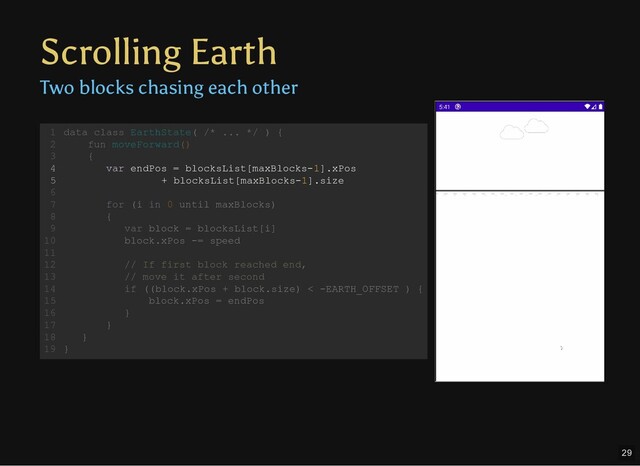 Scrolling Earth
Two blocks chasing each other
data class EarthState( /* ... */ ) {
fun moveForward()
{
var endPos = blocksList[maxBlocks-1].xPos
+ blocksList[maxBlocks-1].size
for (i in 0 until maxBlocks)
{
var block = blocksList[i]
block.xPos -= speed
// If first block reached end,
// move it after second
if ((block.xPos + block.size) < -EARTH_OFFSET ) {
block.xPos = endPos
}
}
}
}
1
2
3
4
5
6
7
8
9
10
11
12
13
14
15
16
17
18
19
var endPos = blocksList[maxBlocks-1].xPos
+ blocksList[maxBlocks-1].size
data class EarthState( /* ... */ ) {
1
fun moveForward()
2
{
3
4
5
6
for (i in 0 until maxBlocks)
7
{
8
var block = blocksList[i]
9
block.xPos -= speed
10
11
// If first block reached end,
12
// move it after second
13
if ((block.xPos + block.size) < -EARTH_OFFSET ) {
14
block.xPos = endPos
15
}
16
}
17
}
18
}
19
29
