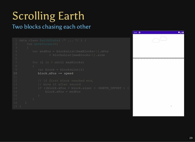 Scrolling Earth
Two blocks chasing each other
data class EarthState( /* ... */ ) {
fun moveForward()
{
var endPos = blocksList[maxBlocks-1].xPos
+ blocksList[maxBlocks-1].size
for (i in 0 until maxBlocks)
{
var block = blocksList[i]
block.xPos -= speed
// If first block reached end,
// move it after second
if ((block.xPos + block.size) < -EARTH_OFFSET ) {
block.xPos = endPos
}
}
}
}
1
2
3
4
5
6
7
8
9
10
11
12
13
14
15
16
17
18
19
var endPos = blocksList[maxBlocks-1].xPos
+ blocksList[maxBlocks-1].size
data class EarthState( /* ... */ ) {
1
fun moveForward()
2
{
3
4
5
6
for (i in 0 until maxBlocks)
7
{
8
var block = blocksList[i]
9
block.xPos -= speed
10
11
// If first block reached end,
12
// move it after second
13
if ((block.xPos + block.size) < -EARTH_OFFSET ) {
14
block.xPos = endPos
15
}
16
}
17
}
18
}
19
block.xPos -= speed
data class EarthState( /* ... */ ) {
1
fun moveForward()
2
{
3
var endPos = blocksList[maxBlocks-1].xPos
4
+ blocksList[maxBlocks-1].size
5
6
for (i in 0 until maxBlocks)
7
{
8
var block = blocksList[i]
9
10
11
// If first block reached end,
12
// move it after second
13
if ((block.xPos + block.size) < -EARTH_OFFSET ) {
14
block.xPos = endPos
15
}
16
}
17
}
18
}
19
29

