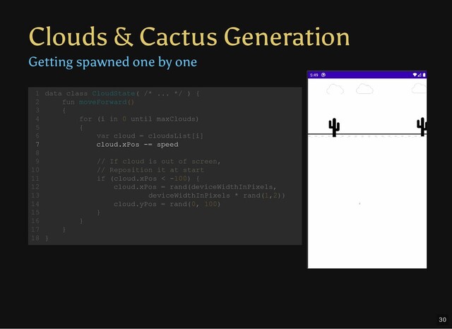 Clouds & Cactus Generation
Getting spawned one by one
data class CloudState( /* ... */ ) {
fun moveForward()
{
for (i in 0 until maxClouds)
{
var cloud = cloudsList[i]
cloud.xPos -= speed
// If cloud is out of screen,
// Reposition it at start
if (cloud.xPos < -100) {
cloud.xPos = rand(deviceWidthInPixels,
deviceWidthInPixels * rand(1,2))
cloud.yPos = rand(0, 100)
}
}
}
}
1
2
3
4
5
6
7
8
9
10
11
12
13
14
15
16
17
18
cloud.xPos -= speed
data class CloudState( /* ... */ ) {
1
fun moveForward()
2
{
3
for (i in 0 until maxClouds)
4
{
5
var cloud = cloudsList[i]
6
7
8
// If cloud is out of screen,
9
// Reposition it at start
10
if (cloud.xPos < -100) {
11
cloud.xPos = rand(deviceWidthInPixels,
12
deviceWidthInPixels * rand(1,2))
13
cloud.yPos = rand(0, 100)
14
}
15
}
16
}
17
}
18
30
