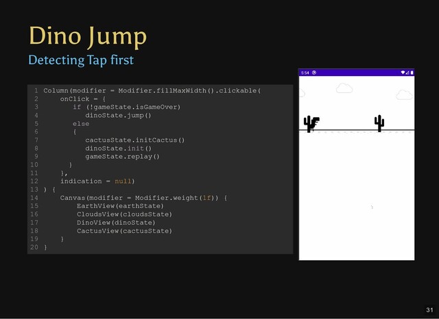 Dino Jump
Detecting Tap first
Column(modifier = Modifier.fillMaxWidth().clickable(
onClick = {
if (!gameState.isGameOver)
dinoState.jump()
else
{
cactusState.initCactus()
dinoState.init()
gameState.replay()
}
},
indication = null)
) {
Canvas(modifier = Modifier.weight(1f)) {
EarthView(earthState)
CloudsView(cloudsState)
DinoView(dinoState)
CactusView(cactusState)
}
}
1
2
3
4
5
6
7
8
9
10
11
12
13
14
15
16
17
18
19
20
31
