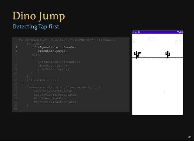 Dino Jump
Detecting Tap first
Column(modifier = Modifier.fillMaxWidth().clickable(
onClick = {
if (!gameState.isGameOver)
dinoState.jump()
else
{
cactusState.initCactus()
dinoState.init()
gameState.replay()
}
},
indication = null)
) {
Canvas(modifier = Modifier.weight(1f)) {
EarthView(earthState)
CloudsView(cloudsState)
DinoView(dinoState)
CactusView(cactusState)
}
}
1
2
3
4
5
6
7
8
9
10
11
12
13
14
15
16
17
18
19
20
Canvas(modifier = Modifier.weight(1f)) {
EarthView(earthState)
CloudsView(cloudsState)
DinoView(dinoState)
CactusView(cactusState)
}
Column(modifier = Modifier.fillMaxWidth().clickable(
1
onClick = {
2
if (!gameState.isGameOver)
3
dinoState.jump()
4
else
5
{
6
cactusState.initCactus()
7
dinoState.init()
8
gameState.replay()
9
}
10
},
11
indication = null)
12
) {
13
14
15
16
17
18
19
}
20
Column(modifier = Modifier.fillMaxWidth().clickable(
onClick = {
indication = null)
1
2
if (!gameState.isGameOver)
3
dinoState.jump()
4
else
5
{
6
cactusState.initCactus()
7
dinoState.init()
8
gameState.replay()
9
}
10
},
11
12
) {
13
Canvas(modifier = Modifier.weight(1f)) {
14
EarthView(earthState)
15
CloudsView(cloudsState)
16
DinoView(dinoState)
17
CactusView(cactusState)
18
}
19
}
20
if (!gameState.isGameOver)
dinoState.jump()
Column(modifier = Modifier.fillMaxWidth().clickable(
1
onClick = {
2
3
4
else
5
{
6
cactusState.initCactus()
7
dinoState.init()
8
gameState.replay()
9
}
10
},
11
indication = null)
12
) {
13
Canvas(modifier = Modifier.weight(1f)) {
14
EarthView(earthState)
15
CloudsView(cloudsState)
16
DinoView(dinoState)
17
CactusView(cactusState)
18
}
19
}
20
31

