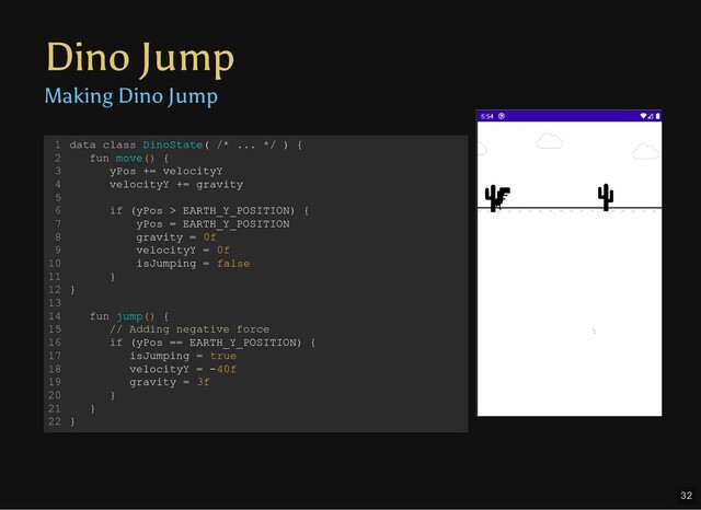 Dino Jump
Making Dino Jump
data class DinoState( /* ... */ ) {
fun move() {
yPos += velocityY
velocityY += gravity
if (yPos > EARTH_Y_POSITION) {
yPos = EARTH_Y_POSITION
gravity = 0f
velocityY = 0f
isJumping = false
}
}
fun jump() {
// Adding negative force
if (yPos == EARTH_Y_POSITION) {
isJumping = true
velocityY = -40f
gravity = 3f
}
}
}
1
2
3
4
5
6
7
8
9
10
11
12
13
14
15
16
17
18
19
20
21
22
32
