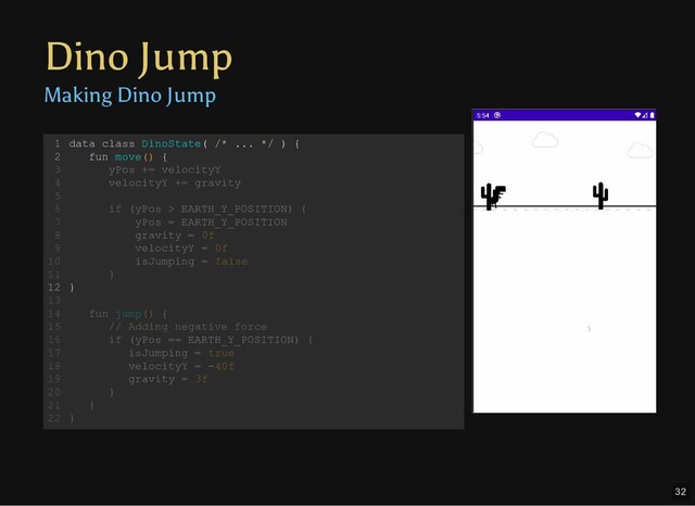 Dino Jump
Making Dino Jump
data class DinoState( /* ... */ ) {
fun move() {
yPos += velocityY
velocityY += gravity
if (yPos > EARTH_Y_POSITION) {
yPos = EARTH_Y_POSITION
gravity = 0f
velocityY = 0f
isJumping = false
}
}
fun jump() {
// Adding negative force
if (yPos == EARTH_Y_POSITION) {
isJumping = true
velocityY = -40f
gravity = 3f
}
}
}
1
2
3
4
5
6
7
8
9
10
11
12
13
14
15
16
17
18
19
20
21
22
fun jump() {
// Adding negative force
if (yPos == EARTH_Y_POSITION) {
isJumping = true
velocityY = -40f
gravity = 3f
data class DinoState( /* ... */ ) {
1
fun move() {
2
yPos += velocityY
3
velocityY += gravity
4
5
if (yPos > EARTH_Y_POSITION) {
6
yPos = EARTH_Y_POSITION
7
gravity = 0f
8
velocityY = 0f
9
isJumping = false
10
}
11
}
12
13
14
15
16
17
18
19
}
20
}
21
}
22
data class DinoState( /* ... */ ) {
fun move() {
}
1
2
yPos += velocityY
3
velocityY += gravity
4
5
if (yPos > EARTH_Y_POSITION) {
6
yPos = EARTH_Y_POSITION
7
gravity = 0f
8
velocityY = 0f
9
isJumping = false
10
}
11
12
13
fun jump() {
14
// Adding negative force
15
if (yPos == EARTH_Y_POSITION) {
16
isJumping = true
17
velocityY = -40f
18
gravity = 3f
19
}
20
}
21
}
22
32
