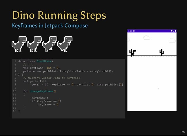 Dino Running Steps
Keyframes in Jetpack Compose
data class DinoState(
// ....
var keyframe: Int = 0,
private var pathList: ArrayList = arrayListOf(),
) {
// Current Vector Path of keyframe
val path: Path
get() = if (keyframe == 0) pathList[0] else pathList[1]
fun changeKeyframe()
{
keyframe++
if (keyframe == 1)
keyframe = 0
}
}
1
2
3
4
5
6
7
8
9
10
11
12
13
14
15
16
33
