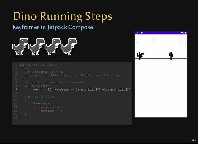 Dino Running Steps
Keyframes in Jetpack Compose
data class DinoState(
// ....
var keyframe: Int = 0,
private var pathList: ArrayList = arrayListOf(),
) {
// Current Vector Path of keyframe
val path: Path
get() = if (keyframe == 0) pathList[0] else pathList[1]
fun changeKeyframe()
{
keyframe++
if (keyframe == 1)
keyframe = 0
}
}
1
2
3
4
5
6
7
8
9
10
11
12
13
14
15
16
var keyframe: Int = 0,
private var pathList: ArrayList = arrayListOf(),
data class DinoState(
1
// ....
2
3
4
) {
5
// Current Vector Path of keyframe
6
val path: Path
7
get() = if (keyframe == 0) pathList[0] else pathList[1]
8
9
fun changeKeyframe()
10
{
11
keyframe++
12
if (keyframe == 1)
13
keyframe = 0
14
}
15
}
16
val path: Path
get() = if (keyframe == 0) pathList[0] else pathList[1]
data class DinoState(
1
// ....
2
var keyframe: Int = 0,
3
private var pathList: ArrayList = arrayListOf(),
4
) {
5
// Current Vector Path of keyframe
6
7
8
9
fun changeKeyframe()
10
{
11
keyframe++
12
if (keyframe == 1)
13
keyframe = 0
14
}
15
}
16
33
