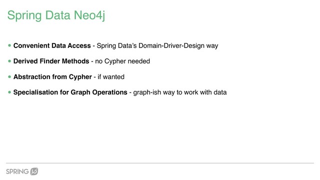 Spring Data Neo4j
•Convenient Data Access - Spring Data’s Domain-Driver-Design way
•Derived Finder Methods - no Cypher needed
•Abstraction from Cypher - if wanted
•Specialisation for Graph Operations - graph-ish way to work with data
