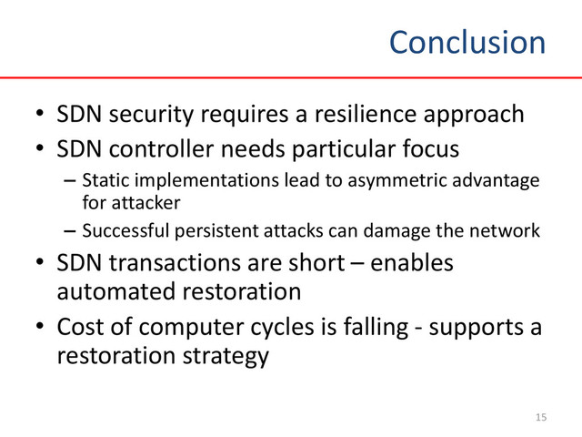 Conclusion
15
• SDN security requires a resilience approach
• SDN controller needs particular focus
– Static implementations lead to asymmetric advantage
for attacker
– Successful persistent attacks can damage the network
• SDN transactions are short – enables
automated restoration
• Cost of computer cycles is falling - supports a
restoration strategy
