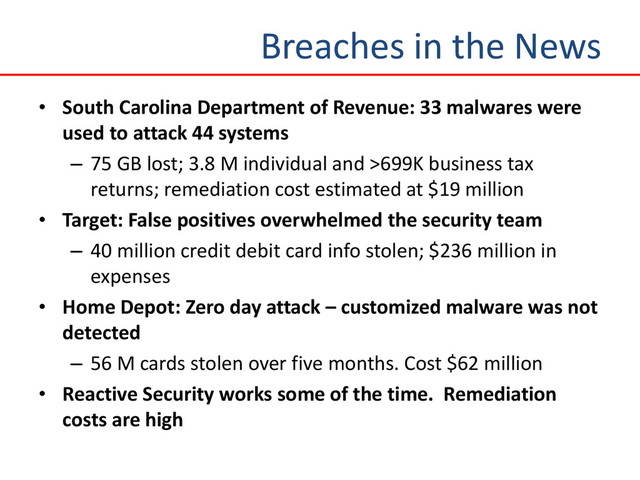 Breaches in the News
• South Carolina Department of Revenue: 33 malwares were
used to attack 44 systems
– 75 GB lost; 3.8 M individual and >699K business tax
returns; remediation cost estimated at $19 million
• Target: False positives overwhelmed the security team
– 40 million credit debit card info stolen; $236 million in
expenses
• Home Depot: Zero day attack – customized malware was not
detected
– 56 M cards stolen over five months. Cost $62 million
• Reactive Security works some of the time. Remediation
costs are high

