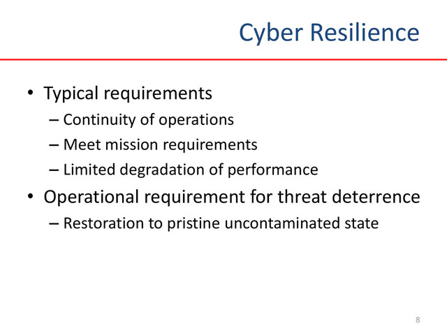 Cyber Resilience
8
• Typical requirements
– Continuity of operations
– Meet mission requirements
– Limited degradation of performance
• Operational requirement for threat deterrence
– Restoration to pristine uncontaminated state
