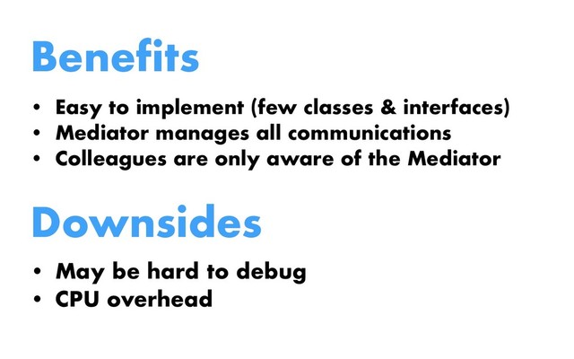 Benefits
• Easy to implement (few classes & interfaces)
• Mediator manages all communications
• Colleagues are only aware of the Mediator
Downsides
• May be hard to debug
• CPU overhead
