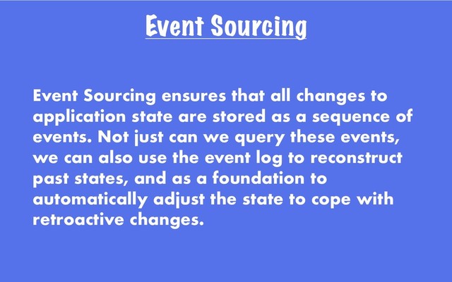 Event Sourcing
Event Sourcing ensures that all changes to
application state are stored as a sequence of
events. Not just can we query these events,
we can also use the event log to reconstruct
past states, and as a foundation to
automatically adjust the state to cope with
retroactive changes.
