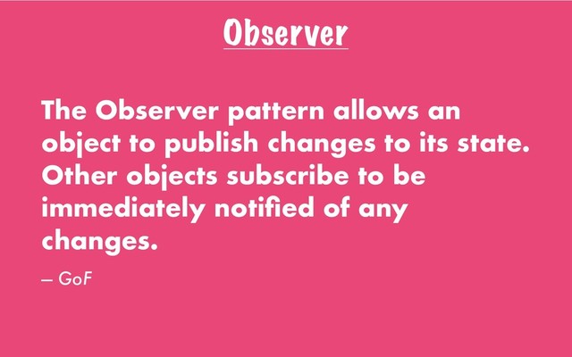 Observer
The Observer pattern allows an
object to publish changes to its state.
Other objects subscribe to be
immediately notiﬁed of any
changes.
— GoF
