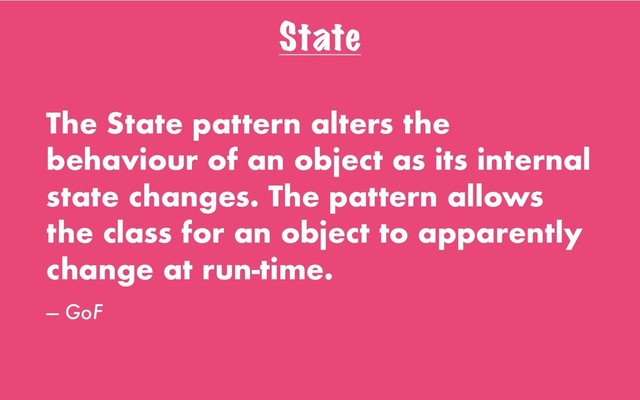 State
The State pattern alters the
behaviour of an object as its internal
state changes. The pattern allows
the class for an object to apparently
change at run-time.
— GoF
