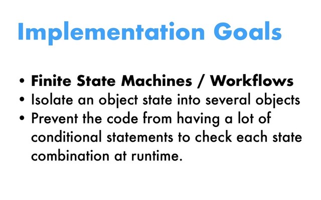 Implementation Goals
• Finite State Machines / Workflows
• Isolate an object state into several objects
• Prevent the code from having a lot of
conditional statements to check each state
combination at runtime.
