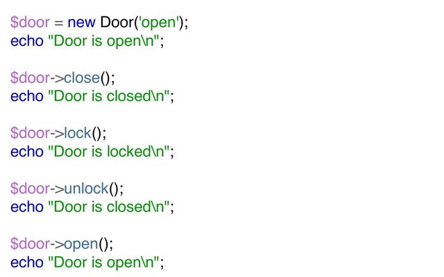 $door = new Door('open');
echo "Door is open\n";
$door->close();
echo "Door is closed\n";
$door->lock();
echo "Door is locked\n";
$door->unlock();
echo "Door is closed\n";
$door->open();
echo "Door is open\n";
