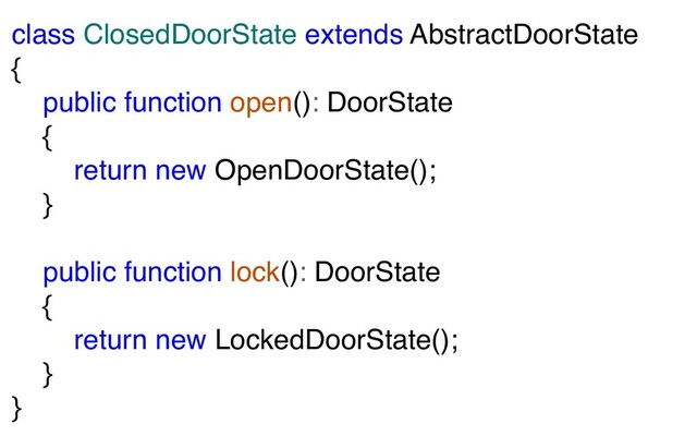 class ClosedDoorState extends AbstractDoorState
{
public function open(): DoorState
{
return new OpenDoorState();
}
public function lock(): DoorState
{
return new LockedDoorState();
}
}
