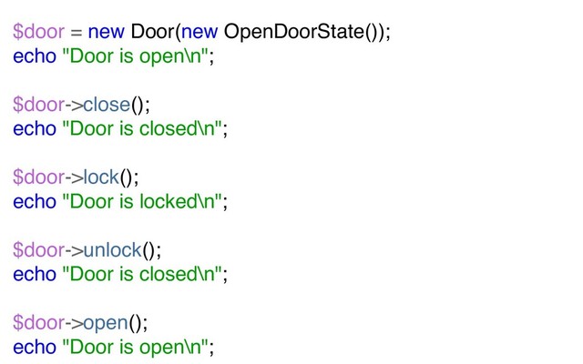 $door = new Door(new OpenDoorState());
echo "Door is open\n";
$door->close();
echo "Door is closed\n";
$door->lock();
echo "Door is locked\n";
$door->unlock();
echo "Door is closed\n";
$door->open();
echo "Door is open\n";
