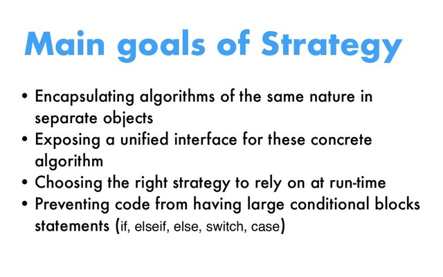 Main goals of Strategy
• Encapsulating algorithms of the same nature in
separate objects
• Exposing a unified interface for these concrete
algorithm
• Choosing the right strategy to rely on at run-time
• Preventing code from having large conditional blocks
statements (if, elseif, else, switch, case)
