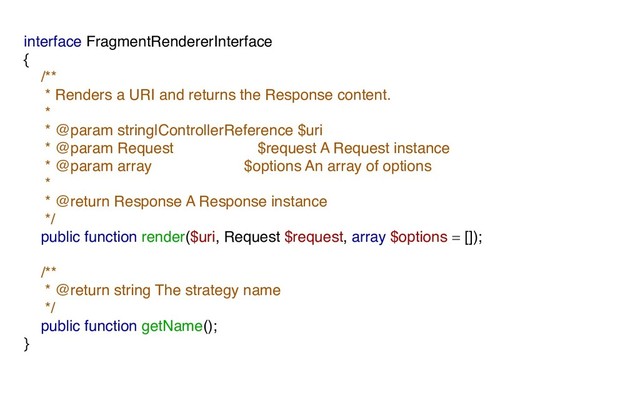interface FragmentRendererInterface
{
/**
* Renders a URI and returns the Response content.
*
* @param string|ControllerReference $uri
* @param Request $request A Request instance
* @param array $options An array of options
*
* @return Response A Response instance
*/
public function render($uri, Request $request, array $options = []);
/**
* @return string The strategy name
*/
public function getName();
}
