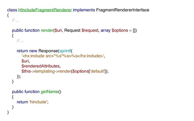 class HIncludeFragmentRenderer implements FragmentRendererInterface
{
// ...
public function render($uri, Request $request, array $options = [])
{
// ...
return new Response(sprintf(
'%s',
$uri,
$renderedAttributes,
$this->templating->render($options['default']);
));
}
public function getName()
{
return 'hinclude';
}
}

