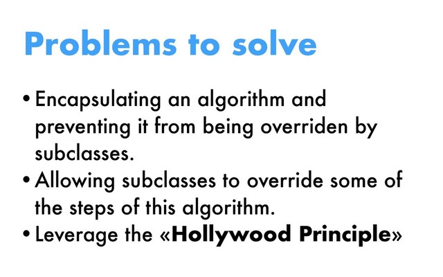 Problems to solve
•Encapsulating an algorithm and
preventing it from being overriden by
subclasses.
•Allowing subclasses to override some of
the steps of this algorithm.
•Leverage the «Hollywood Principle»
