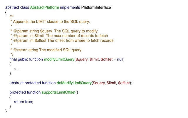 abstract class AbstractPlatform implements PlatformInterface
{
/**
* Appends the LIMIT clause to the SQL query.
*
* @param string $query The SQL query to modify
* @param int $limit The max number of records to fetch
* @param int $offset The offset from where to fetch records
*
* @return string The modiﬁed SQL query
*/
ﬁnal public function modifyLimitQuery($query, $limit, $offset = null)
{
// ...
}
abstract protected function doModifyLimitQuery($query, $limit, $offset);
protected function supportsLimitOffset()
{
return true;
}
}
