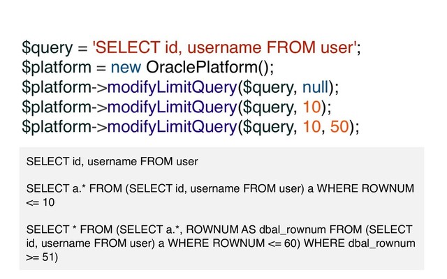 $query = 'SELECT id, username FROM user';
$platform = new OraclePlatform();
$platform->modifyLimitQuery($query, null);
$platform->modifyLimitQuery($query, 10);
$platform->modifyLimitQuery($query, 10, 50);
SELECT id, username FROM user
SELECT a.* FROM (SELECT id, username FROM user) a WHERE ROWNUM
<= 10
SELECT * FROM (SELECT a.*, ROWNUM AS dbal_rownum FROM (SELECT
id, username FROM user) a WHERE ROWNUM <= 60) WHERE dbal_rownum
>= 51)
