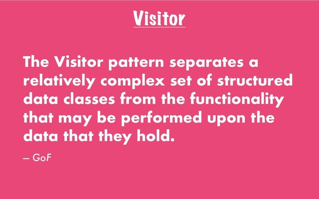 Visitor
The Visitor pattern separates a
relatively complex set of structured
data classes from the functionality
that may be performed upon the
data that they hold.
— GoF
