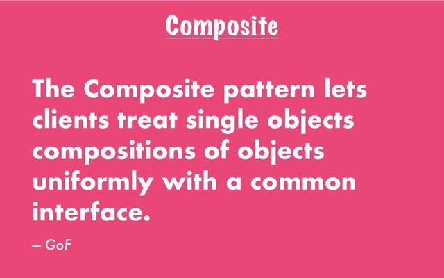 Composite
The Composite pattern lets
clients treat single objects
compositions of objects
uniformly with a common
interface.
— GoF
