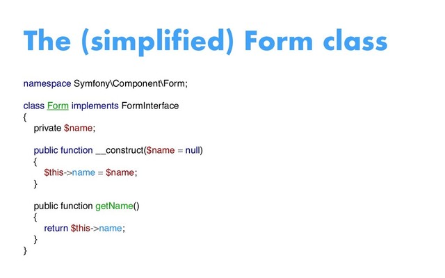 namespace Symfony\Component\Form;
class Form implements FormInterface
{
private $name;
public function __construct($name = null)
{
$this->name = $name;
}
public function getName()
{
return $this->name;
}
}
The (simplified) Form class
