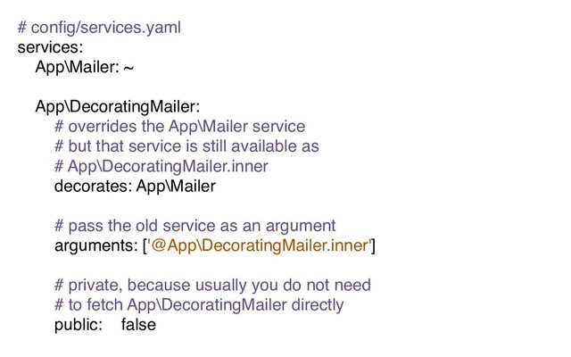 # conﬁg/services.yaml
services:
App\Mailer: ~
App\DecoratingMailer:
# overrides the App\Mailer service
# but that service is still available as
# App\DecoratingMailer.inner
decorates: App\Mailer
# pass the old service as an argument
arguments: ['@App\DecoratingMailer.inner']
# private, because usually you do not need
# to fetch App\DecoratingMailer directly
public: false
