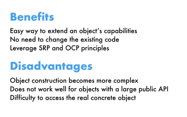 Easy way to extend an object’s capabilities
No need to change the existing code
Leverage SRP and OCP principles
Benefits
Disadvantages
Object construction becomes more complex
Does not work well for objects with a large public API
Difficulty to access the real concrete object
