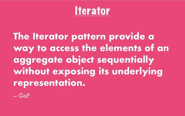 Iterator
The Iterator pattern provide a
way to access the elements of an
aggregate object sequentially
without exposing its underlying
representation.
— GoF
