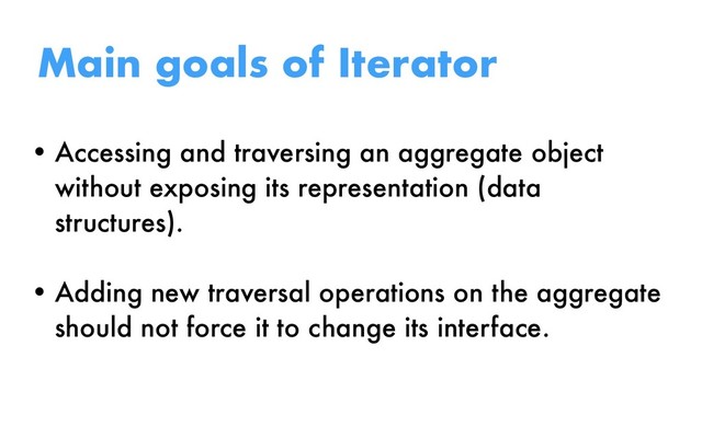 • Accessing and traversing an aggregate object
without exposing its representation (data
structures).
• Adding new traversal operations on the aggregate
should not force it to change its interface.
Main goals of Iterator
