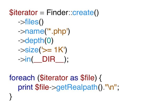 $iterator = Finder::create()
->ﬁles()
->name('*.php')
->depth(0)
->size('>= 1K')
->in(__DIR__);
foreach ($iterator as $ﬁle) {
print $ﬁle->getRealpath()."\n";
}
