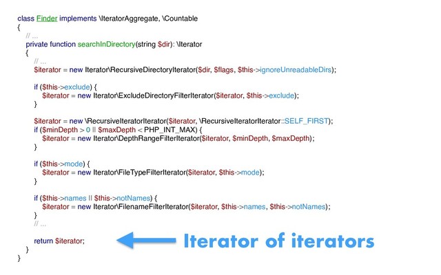class Finder implements \IteratorAggregate, \Countable
{
// ...
private function searchInDirectory(string $dir): \Iterator
{
// ...
$iterator = new Iterator\RecursiveDirectoryIterator($dir, $ﬂags, $this->ignoreUnreadableDirs);
if ($this->exclude) {
$iterator = new Iterator\ExcludeDirectoryFilterIterator($iterator, $this->exclude);
}
$iterator = new \RecursiveIteratorIterator($iterator, \RecursiveIteratorIterator::SELF_FIRST);
if ($minDepth > 0 || $maxDepth < PHP_INT_MAX) {
$iterator = new Iterator\DepthRangeFilterIterator($iterator, $minDepth, $maxDepth);
}
if ($this->mode) {
$iterator = new Iterator\FileTypeFilterIterator($iterator, $this->mode);
}
if ($this->names || $this->notNames) {
$iterator = new Iterator\FilenameFilterIterator($iterator, $this->names, $this->notNames);
}
// ...
return $iterator;
}
}
Iterator of iterators
