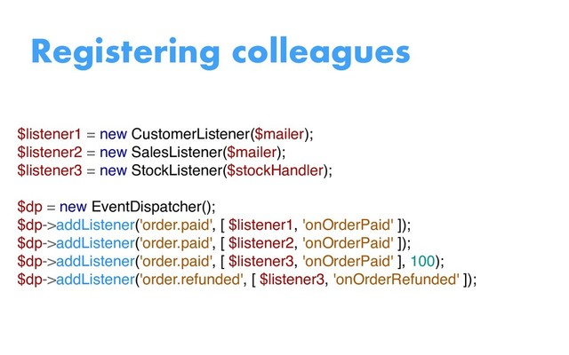 $listener1 = new CustomerListener($mailer);
$listener2 = new SalesListener($mailer);
$listener3 = new StockListener($stockHandler);
$dp = new EventDispatcher();
$dp->addListener('order.paid', [ $listener1, 'onOrderPaid' ]);
$dp->addListener('order.paid', [ $listener2, 'onOrderPaid' ]);
$dp->addListener('order.paid', [ $listener3, 'onOrderPaid' ], 100);
$dp->addListener('order.refunded', [ $listener3, 'onOrderRefunded' ]);
Registering colleagues
