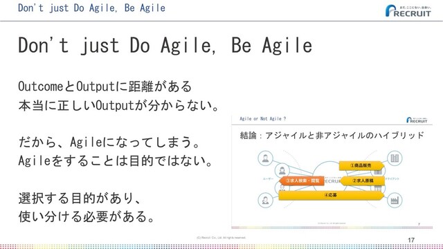 • マスター テキストの書式設定
• 第 2 レベル
• 第 3 レベル
• 第 4 レベル
• 第 5 レベル
マスタ タイトルの書式設定
17
17
(C) Recruit Co., Ltd. All rights reserved.
Don't just Do Agile, Be Agile
Don't just Do Agile, Be Agile
OutcomeとOutputに距離がある
本当に正しいOutputが分からない。
だから、Agileになってしまう。
Agileをすることは目的ではない。
選択する目的があり、
使い分ける必要がある。
