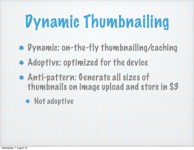 Dynamic Thumbnailing
Dynamic: on-the-fly thumbnailing/caching
Adoptive: optimized for the device
Anti-pattern: Generate all sizes of
thumbnails on image upload and store in S3
Not adoptive
Wednesday, 7 August 13
