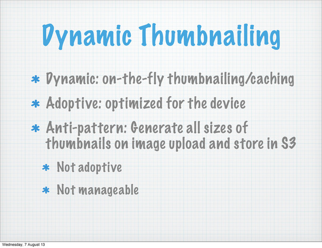 Dynamic Thumbnailing
Dynamic: on-the-fly thumbnailing/caching
Adoptive: optimized for the device
Anti-pattern: Generate all sizes of
thumbnails on image upload and store in S3
Not adoptive
Not manageable
Wednesday, 7 August 13
