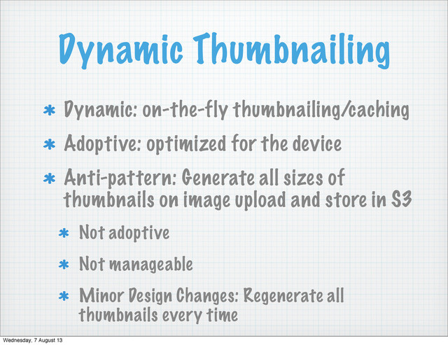 Dynamic Thumbnailing
Dynamic: on-the-fly thumbnailing/caching
Adoptive: optimized for the device
Anti-pattern: Generate all sizes of
thumbnails on image upload and store in S3
Not adoptive
Not manageable
Minor Design Changes: Regenerate all
thumbnails every time
Wednesday, 7 August 13
