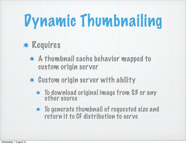 Dynamic Thumbnailing
Requires
A thumbnail cache behavior mapped to
custom origin server
Custom origin server with ability
To download original image from S3 or any
other source
To generate thumbnail of requested size and
return it to CF distribution to serve
Wednesday, 7 August 13
